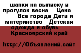 шапки на выписку и прогулок весна  › Цена ­ 500 - Все города Дети и материнство » Детская одежда и обувь   . Красноярский край